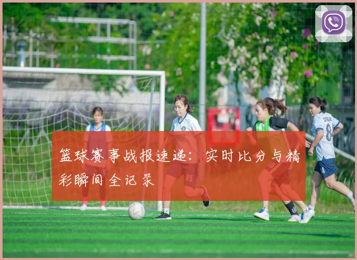 篮球赛事战报速递：实时比分与精彩瞬间全记录