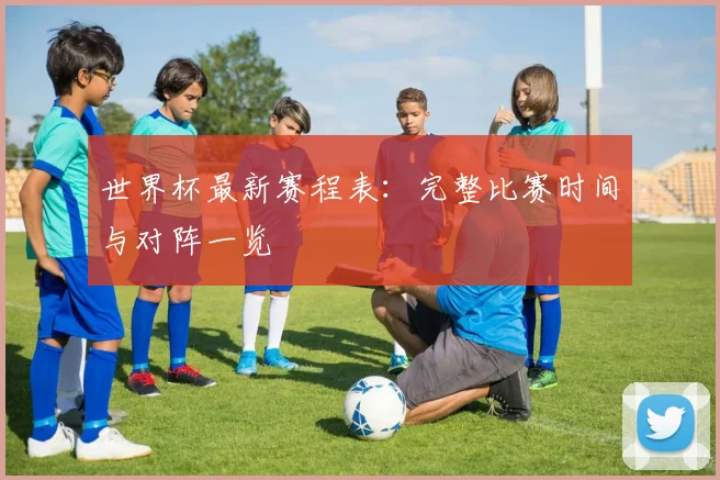 世界杯最新赛程表：完整比赛时间与对阵一览