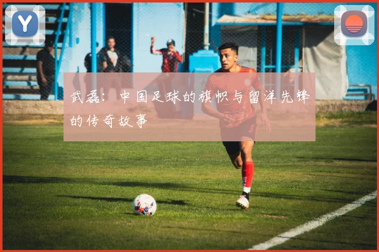 武磊：中国足球的旗帜与留洋先锋的传奇故事