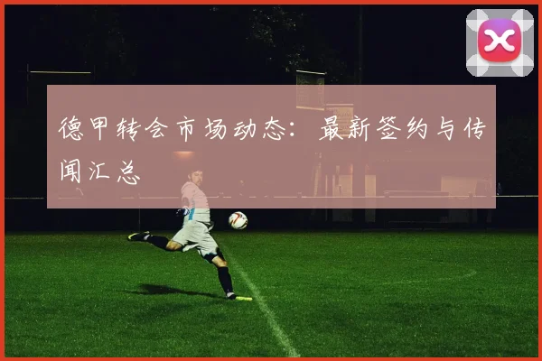 德甲转会市场动态：最新签约与传闻汇总