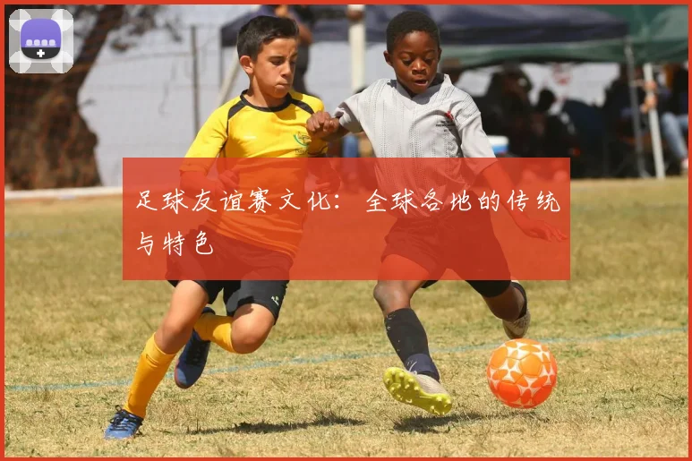 足球友谊赛文化：全球各地的传统与特色