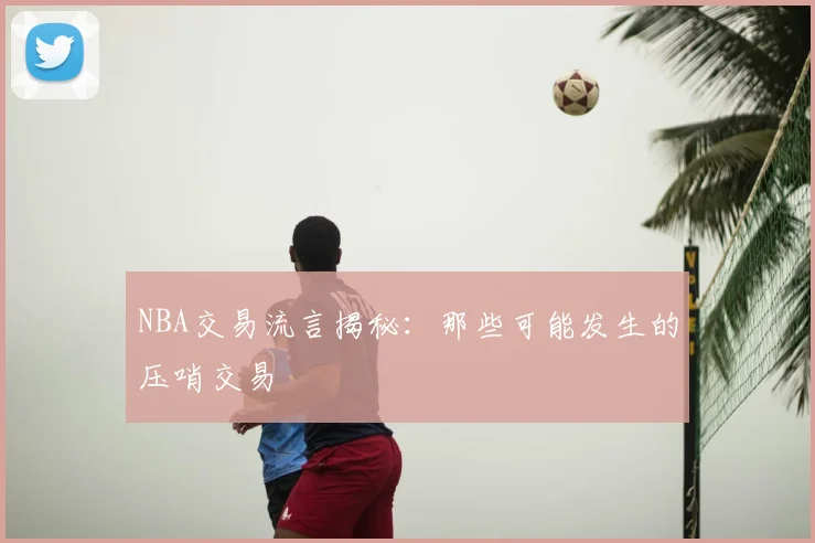 NBA交易流言揭秘：那些可能发生的压哨交易