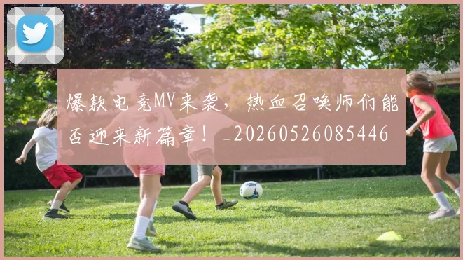 爆款电竞MV来袭，热血召唤师们能否迎来新篇章！_20260526085446