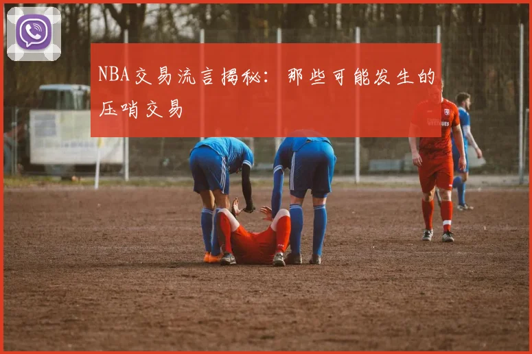 NBA交易流言揭秘：那些可能发生的压哨交易