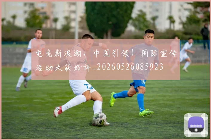电竞新浪潮，中国引领！国际宣传活动大获好评_20260526085923