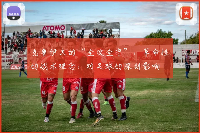 克鲁伊夫的“全攻全守”,革命性的战术理念,对足球的深刻影响
