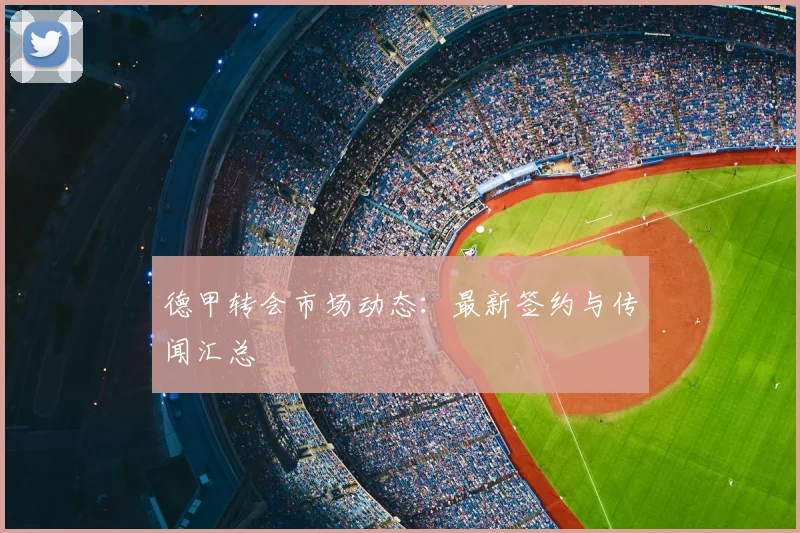 德甲转会市场动态：最新签约与传闻汇总
