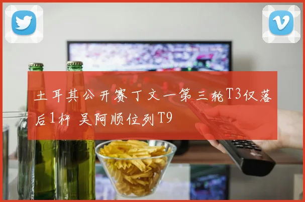 土耳其公开赛丁文一第三轮T3仅落后1杆 吴阿顺位列T9