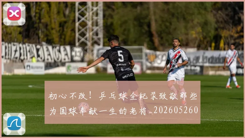 初心不改!乒乓球全纪录致敬那些为国球奉献一生的老将_20260526073142