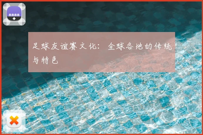 足球友谊赛文化：全球各地的传统与特色