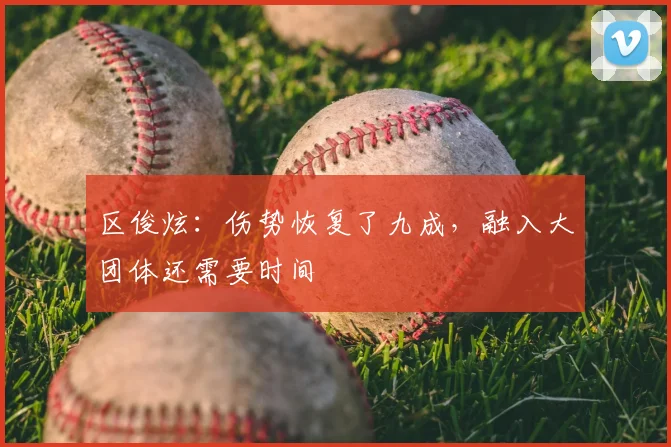 区俊炫：伤势恢复了九成，融入大团体还需要时间