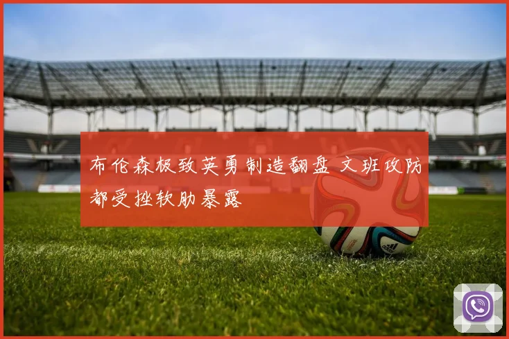 布伦森极致英勇制造翻盘 文班攻防都受挫软肋暴露